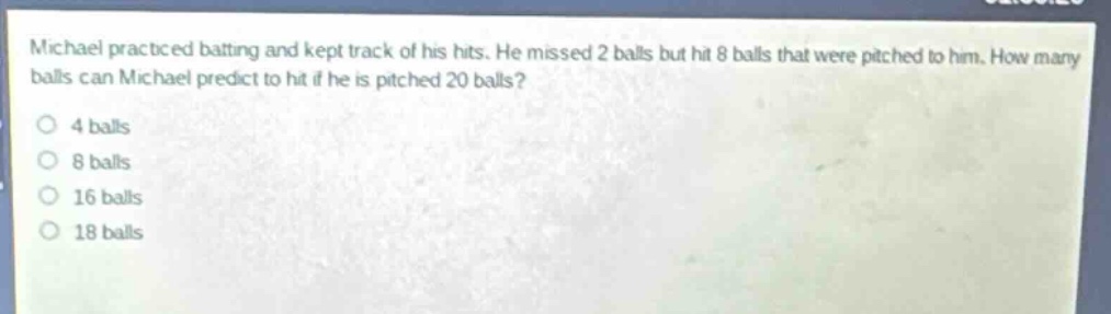 michael practiced batting and kept track of his hits. he missed 2 balls but hit 8 balls that were pitched to him. how many balls can michael predict to hit if he is pitched 20 balls?\n4 balls\n8 balls\n16 balls\n18 balls