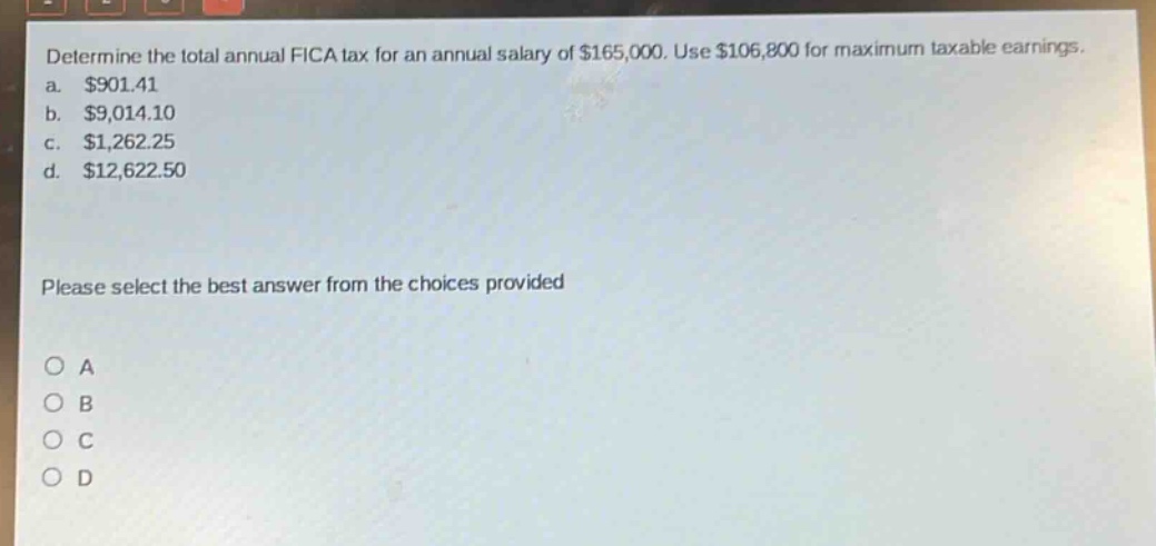 determine the total annual fica tax for an annual salary of $165,000. use $106,800 for maximum taxable earnings. a. $901.41 b. $9,014.10 c. $1,262.25 d. $12,622.50 please select the best answer from the choices provided