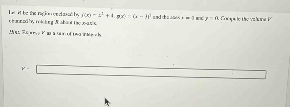 let $r$ be the region enclosed by $f(x)=x^{2}+4$, $g(x)=(x - 3)^{2}$ and the axes $x = 0$ and $y = 0$. compute the volume $v$ obtained by rotating $r$ about the $x$-axis. hint: express $v$ as a sum of two integrals. $v=$