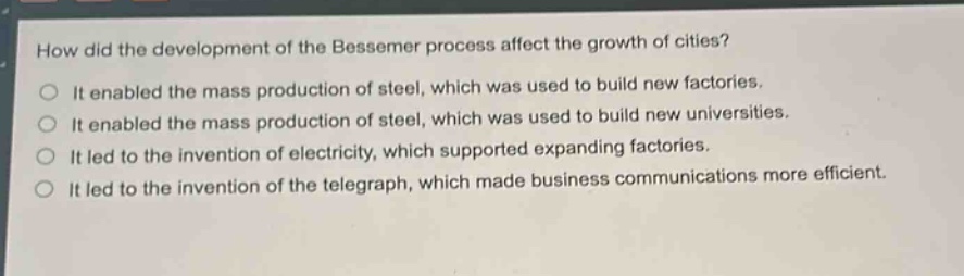 how did the development of the bessemer process affect the growth of cities?\nit enabled the mass production of steel, which was used to build new factories.\nit enabled the mass production of steel, which was used to build new universities.\nit led to the invention of electricity, which supported expanding factories.\nit led to the invention of the telegraph, which made business communications more efficient.