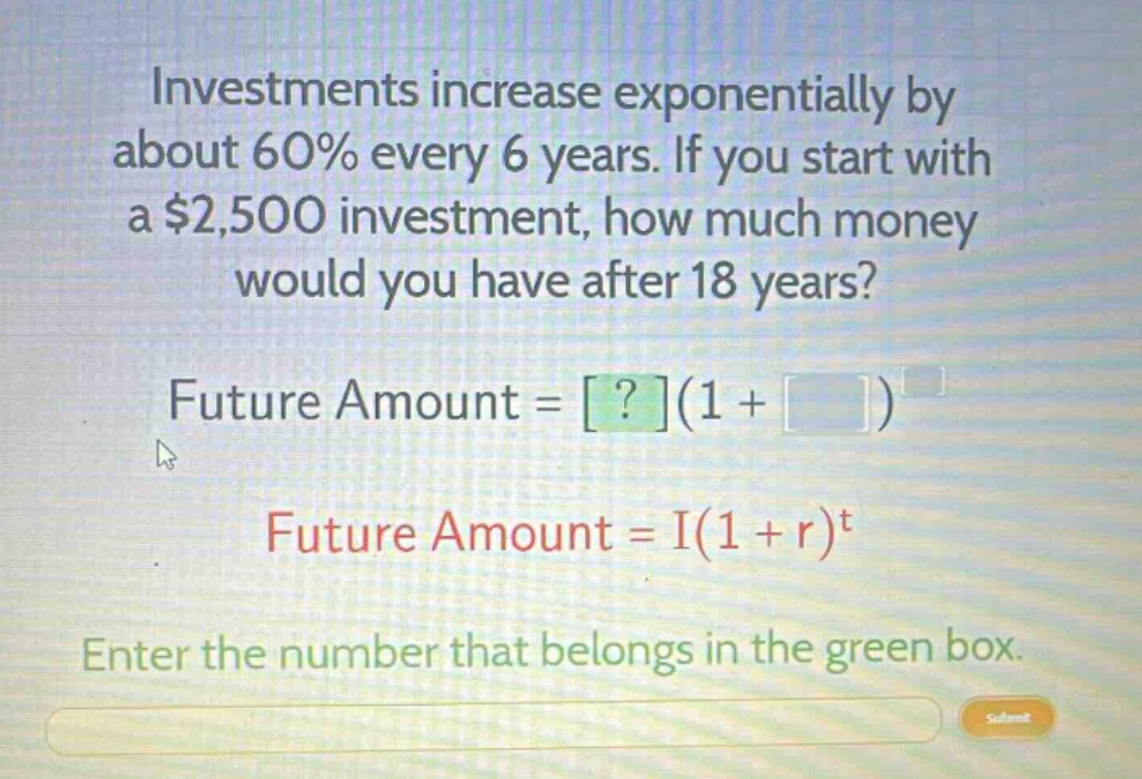 investments increase exponentially by about 60% every 6 years. if you start with a $2,500 investment, how much money would you have after 18 years?\nfuture amount = ?(1 + )^ \nfuture amount = i(1 + r)^t\nenter the number that belongs in the green box.