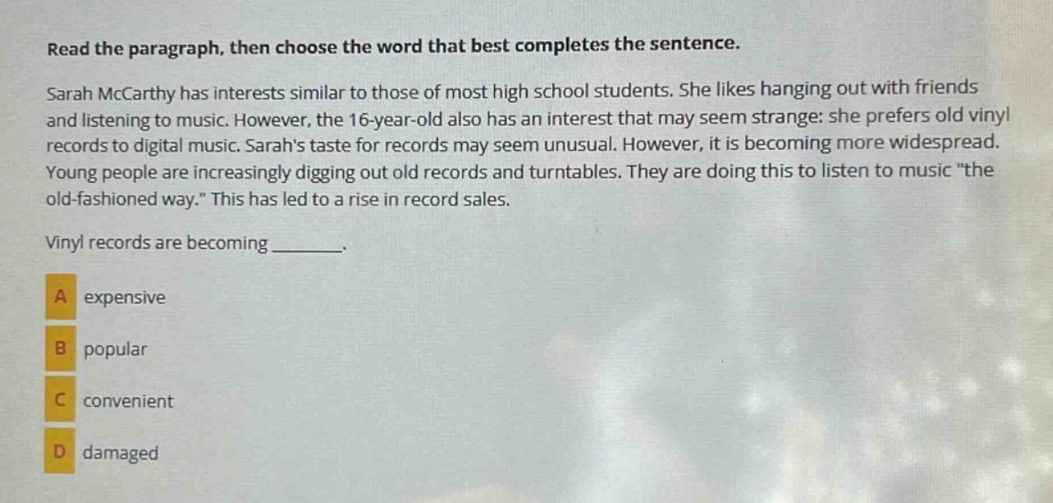 read the paragraph, then choose the word that best completes the sentence. sarah mccarthy has interests similar to those of most high school students. she likes hanging out with friends and listening to music. however, the 16 - year - old also has an interest that may seem strange: she prefers old vinyl records to digital music. sarahs taste for records may seem unusual. however, it is becoming more widespread. young people are increasingly digging out old records and turntables. they are doing this to listen to music \the old - fashioned way.\ this has led to a rise in record sales. vinyl records are becoming _______. a expensive b popular c convenient d damaged