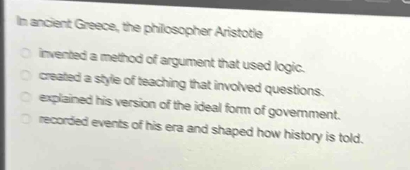 in ancient greece, the philosopher aristotle\ninvented a method of argument that used logic.\ncreated a style of teaching that involved questions.\nexplained his version of the ideal form of government.\nrecorded events of his era and shaped how history is told.