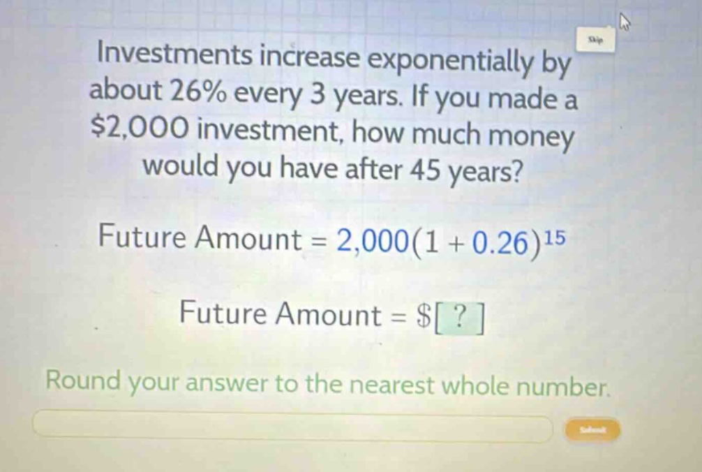investments increase exponentially by about 26% every 3 years. if you made a $2,000 investment, how much money would you have after 45 years?\nfuture amount = 2,000(1 + 0.26)^{15}\nfuture amount = $?\nround your answer to the nearest whole number.