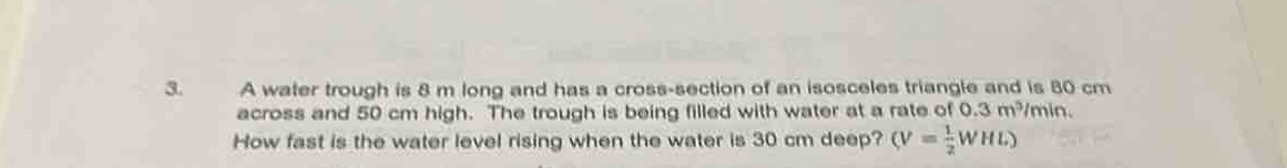 3. a water trough is 8 m long and has a cross - section of an isosceles triangle and is 80 cm across and 50 cm high. the trough is being filled with water at a rate of 0.3 m³/min. how fast is the water level rising when the water is 30 cm deep? ($v=\frac{1}{2}whl$)