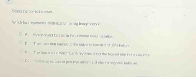 select the correct answer. which fact represents evidence for the big - bang theory? a. every object located in the universe emits radiation. b. the mass that makes up the universe consists of 25% helium. c. the sun around which earth revolves is not the biggest star in the universe. d. human eyes cannot perceive all forms of electromagnetic radiation.