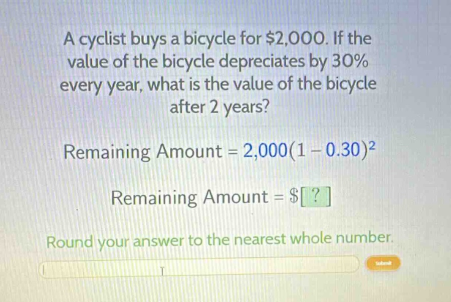 a cyclist buys a bicycle for $2,000. if the value of the bicycle depreciates by 30% every year, what is the value of the bicycle after 2 years? remaining amount = 2,000(1 - 0.30)^2 remaining amount = $? round your answer to the nearest whole number.