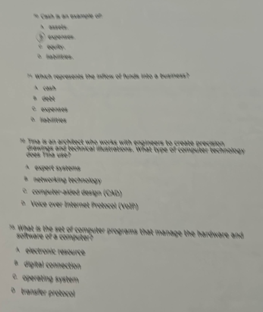 10. cash is an example of:\na. assets.\nb. expenses.\nc. equity.\nd. liabilities.\n\n11. which represents the inflow of funds into a business?\na. costs\nb. debt\nc. expenses\nd. revenues\n\n12. tina is an engineer who works with engineers to create precision drawings and technical illustrations. what type of computer technology does tina use?\na. expert systems\nb. networking technology\nc. computer - aided design (cad)\nd. voice over internet protocol (voip)\n\n13. what is the set of computer programs that manage the hardware and software of a computer?\na. electronic resource\nb. digital connection\nc. operating system\nd. master protocol