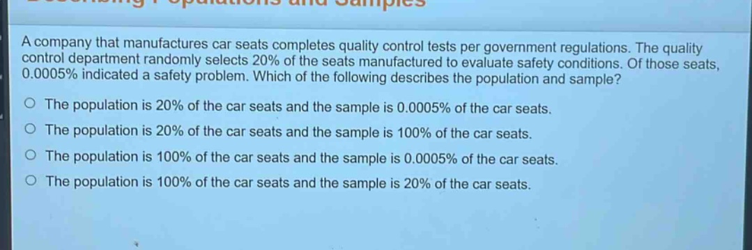 a company that manufactures car seats completes quality control tests per government regulations. the quality control department randomly selects 20% of the seats manufactured to evaluate safety conditions. of those seats, 0.0005% indicated a safety problem. which of the following describes the population and sample?\no the population is 20% of the car seats and the sample is 0.0005% of the car seats.\no the population is 20% of the car seats and the sample is 100% of the car seats.\no the population is 100% of the car seats and the sample is 0.0005% of the car seats.\no the population is 100% of the car seats and the sample is 20% of the car seats.