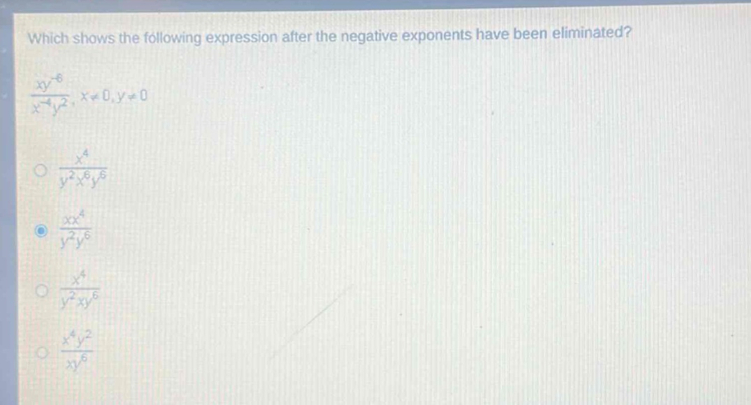 which shows the following expression after the negative exponents have been eliminated?\n\\(\\frac{xy^{-6}}{x^{-4}y^{2}},x\\neq0,y\\neq0\\)\n\\(\\frac{x^{4}}{y^{2}x^{6}y^{6}}\\)\n\\(\\frac{xx^{4}}{y^{2}y^{6}}\\)\n\\(\\frac{x^{4}}{y^{2}xy^{6}}\\)\n\\(\\frac{x^{4}y^{2}}{xy^{6}}\\)