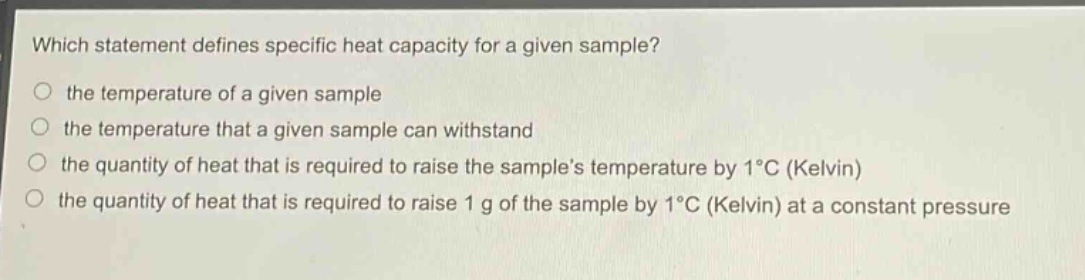 which statement defines specific heat capacity for a given sample?\n the temperature of a given sample\n the temperature that a given sample can withstand\n the quantity of heat that is required to raise the samples temperature by 1°c (kelvin)\n the quantity of heat that is required to raise 1 g of the sample by 1°c (kelvin) at a constant pressure