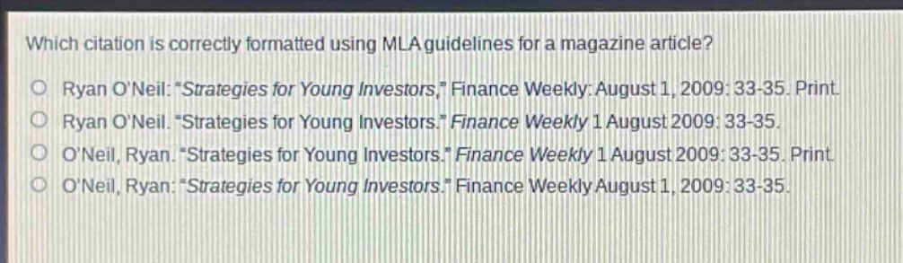 which citation is correctly formatted using mla guidelines for a magazine article?\no ryan o’neil: “strategies for young investors,” finance weekly: august 1, 2009: 33 - 35. print.\no ryan o’neil. “strategies for young investors.” finance weekly 1 august 2009: 33 - 35.\no o’neil, ryan. “strategies for young investors.” finance weekly 1 august 2009: 33 - 35. print.\no o’neil, ryan: “strategies for young investors.” finance weekly august 1, 2009: 33 - 35.