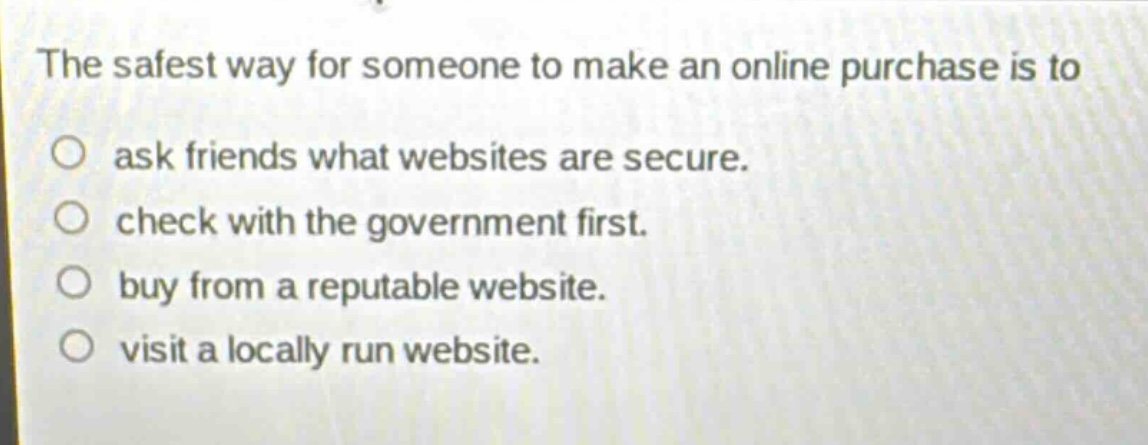 the safest way for someone to make an online purchase is to\n○ ask friends what websites are secure.\n○ check with the government first.\n○ buy from a reputable website.\n○ visit a locally run website.