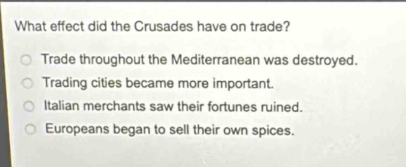 what effect did the crusades have on trade?\ntrade throughout the mediterranean was destroyed.\ntrading cities became more important.\nitalian merchants saw their fortunes ruined.\neuropeans began to sell their own spices.