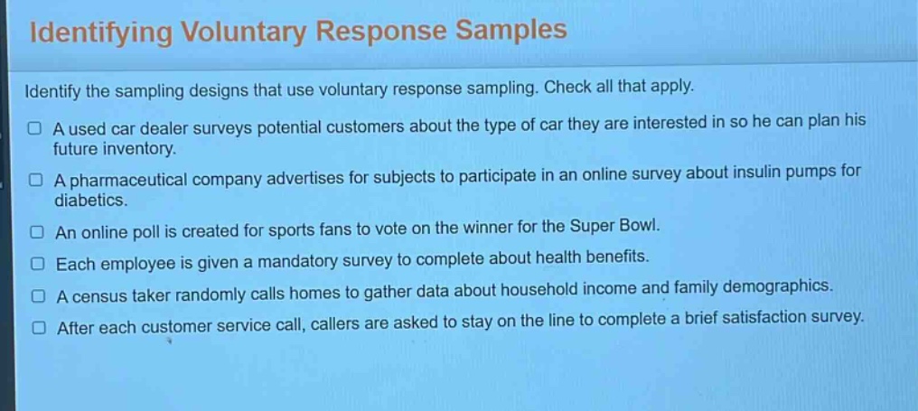 identifying voluntary response samples\nidentify the sampling designs that use voluntary response sampling. check all that apply.\n□ a used car dealer surveys potential customers about the type of car they are interested in so he can plan his future inventory.\n□ a pharmaceutical company advertises for subjects to participate in an online survey about insulin pumps for diabetics.\n□ an online poll is created for sports fans to vote on the winner for the super bowl.\n□ each employee is given a mandatory survey to complete about health benefits.\n□ a census taker randomly calls homes to gather data about household income and family demographics.\n□ after each customer service call, callers are asked to stay on the line to complete a brief satisfaction survey.