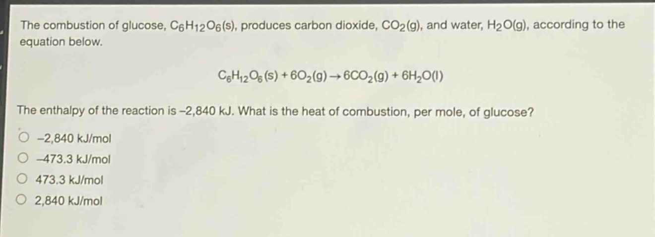 the combustion of glucose, c₆h₁₂o₆(s), produces carbon dioxide, co₂(g), and water, h₂o(g), according to the equation below.\nc₆h₁₂o₆(s) + 6o₂(g) → 6co₂(g) + 6h₂o(l)\nthe enthalpy of the reaction is -2,840 kj. what is the heat of combustion, per mole, of glucose?\n-2,840 kj/mol\n-473.3 kj/mol\n473.3 kj/mol\n2,840 kj/mol