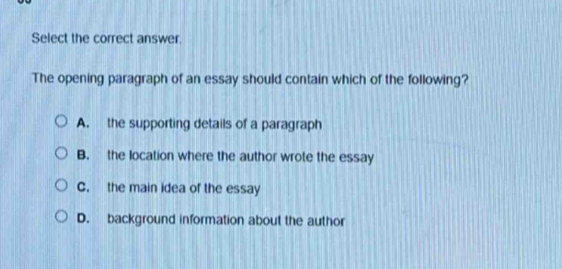 select the correct answer.\nthe opening paragraph of an essay should contain which of the following?\na. the supporting details of a paragraph\nb. the location where the author wrote the essay\nc. the main idea of the essay\nd. background information about the author