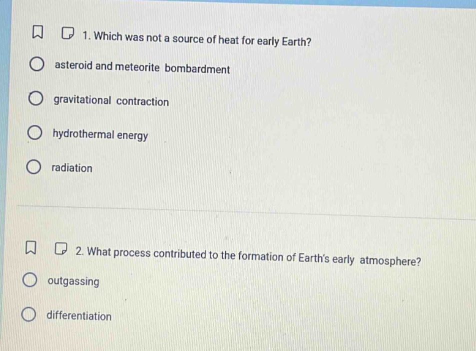 1. which was not a source of heat for early earth?\nasteroid and meteorite bombardment\ngravitational contraction\nhydrothermal energy\nradiation\n2. what process contributed to the formation of earths early atmosphere?\noutgassing\ndifferentiation