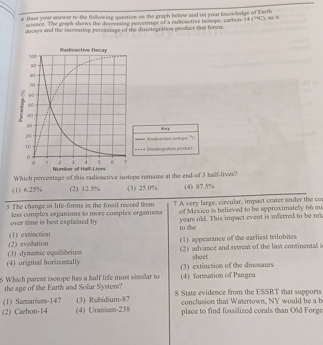 4 base your answer to the following question on the graph below and on your knowledge of earth science. the graph shows the decreasing percentage of a radioactive isotope, carbon - 14 (¹⁴c), as it decays and the increasing percentage of the disintegration product that forms. radioactive decay key — radioactive isotope ¹⁴c - - - - disintegration product which percentage of this radioactive isotope remains at the end of 3 half - lives? (1) 6.25% (2) 12.5% (3) 25.0% (4) 87.5% 5 the change in life - forms in the fossil record from less complex organisms to more complex organisms over time is best explained by (1) extinction (2) evolution (3) dynamic equilibrium (4) original horizontally 6 which parent isotope has a half life most similar to the age of the earth and solar system? (1) samarium - 147 (2) carbon - 14 (3) rubidium - 87 (4) uranium - 238 7 a very large, circular, impact crater under the coast of mexico is believed to be approximately 66 million years old. this impact event is inferred to be related to the (1) appearance of the earliest trilobites (2) advance and retreat of the last continental ice sheet (3) extinction of the dinosaurs (4) formation of pangea 8 state evidence from the essrt that supports the conclusion that watertown, ny would be a better place to find fossilized corals than old forge.