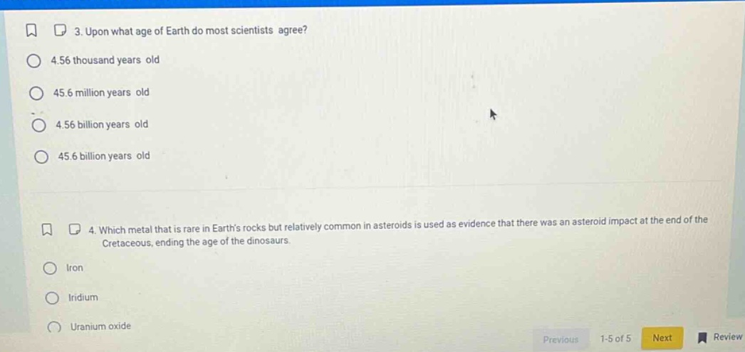3. upon what age of earth do most scientists agree?\n4.56 thousand years old\n45.6 million years old\n4.56 billion years old\n45.6 billion years old\n4. which metal that is rare in earths rocks but relatively common in asteroids is used as evidence that there was an asteroid impact at the end of the cretaceous, ending the age of the dinosaurs.\niron\niridium\nuranium oxide