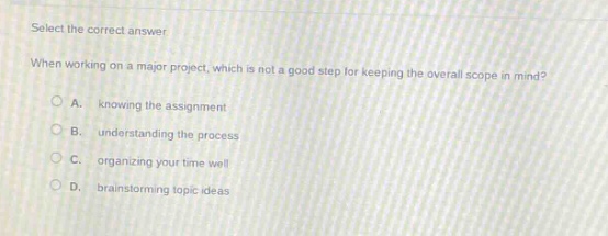 select the correct answer\nwhen working on a major project, which is not a good step for keeping the overall scope in mind?\na. knowing the assignment\nb. understanding the process\nc. organizing your time well\nd. brainstorming topic ideas