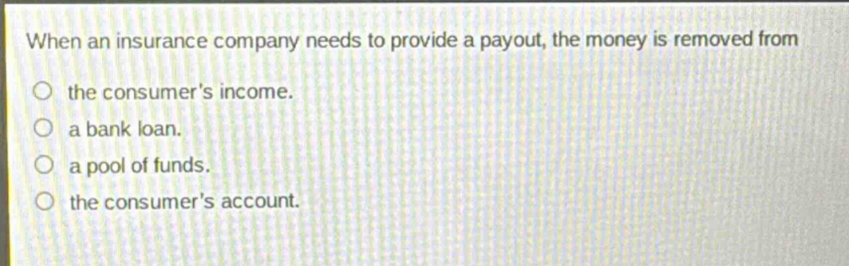 when an insurance company needs to provide a payout, the money is removed from\nthe consumers income.\na bank loan.\na pool of funds.\nthe consumers account.