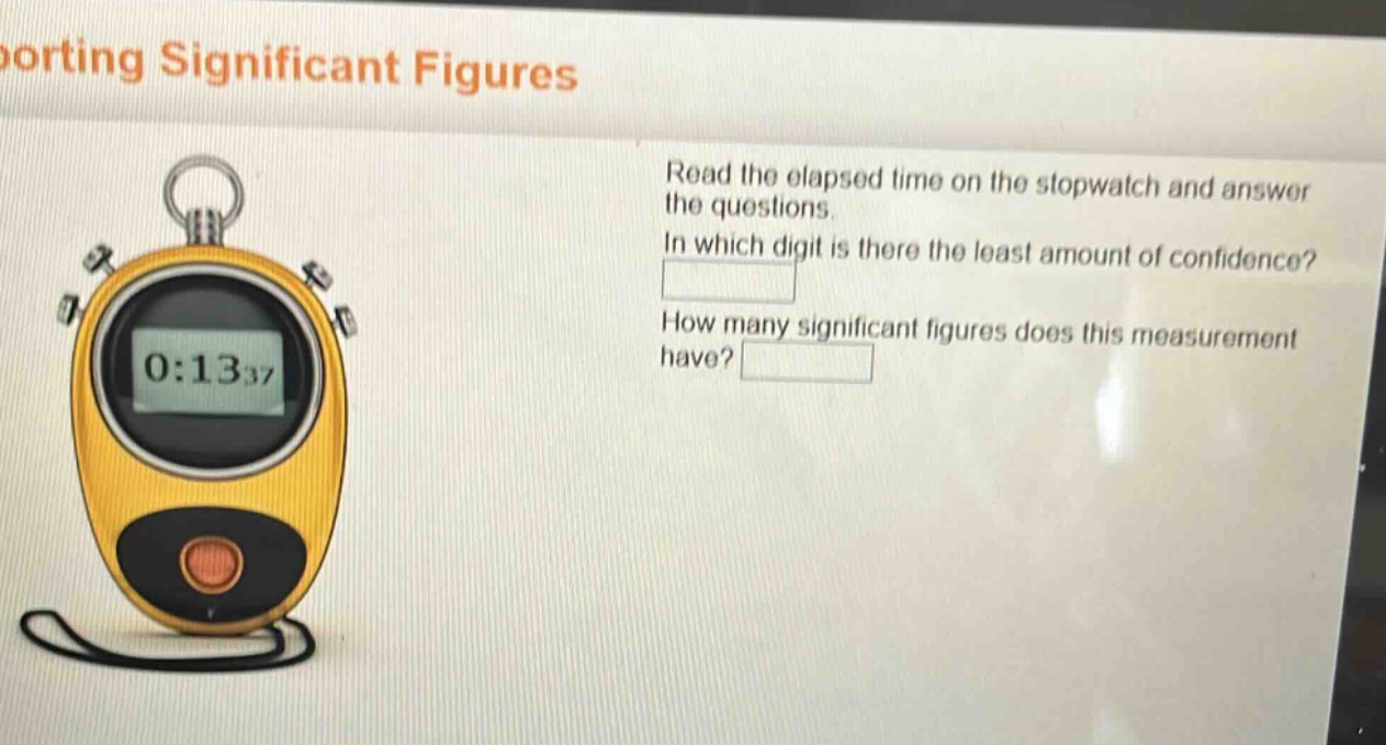 reporting significant figures\nread the elapsed time on the stopwatch and answer the questions.\nin which digit is there the least amount of confidence?\nhow many significant figures does this measurement have?