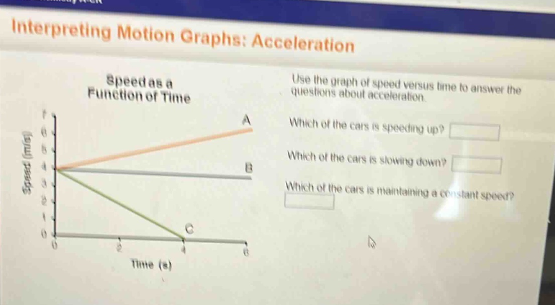 interpreting motion graphs: acceleration\nspeed as a function of time\nuse the graph of speed versus time to answer the questions about acceleration.\nwhich of the cars is speeding up?\nwhich of the cars is slowing down?\nwhich of the cars is maintaining a constant speed?