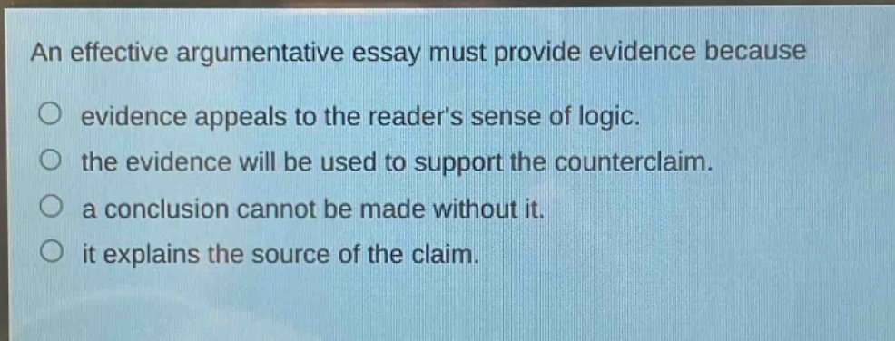 an effective argumentative essay must provide evidence because\nevidenc e appeals to the readers sense of logic.\nthe evidence will be used to support the counterclaim.\na conclusion cannot be made without it.\nit explains the source of the claim.