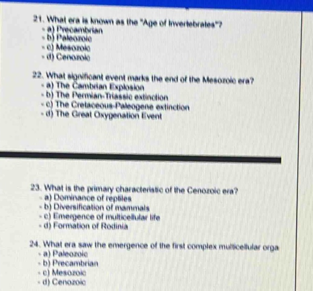 21. what era is known as the \age of invertebrates\?\n- a) precambrian\n- b) paleozoic\n- c) mesozoic\n- d) cenozoic\n22. what significant event marks the end of the mesozoic era?\n- a) the cambrian explosion\n- b) the permian - triassic extinction\n- c) the cretaceous - paleogene extinction\n- d) the great oxygenation event\n23. what is the primary characteristic of the cenozoic era?\n- a) dominance of reptiles\n- b) diversification of mammals\n- c) emergence of multicellular life\n- d) formation of rodinia\n24. what era saw the emergence of the first complex multicellular organisms?\n- a) paleozoic\n- b) precambrian\n- c) mesozoic\n- d) cenozoic