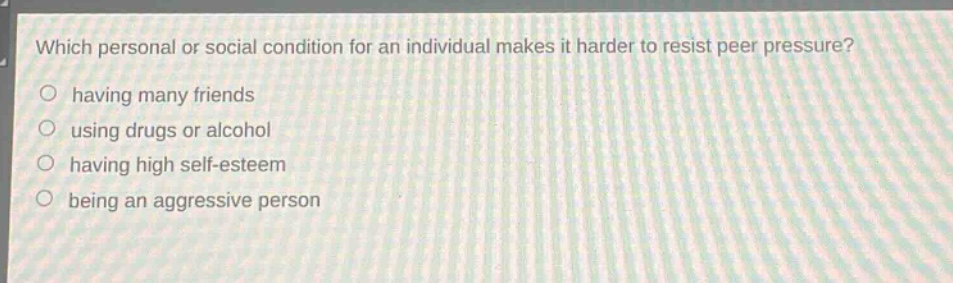 which personal or social condition for an individual makes it harder to resist peer pressure?\n having many friends\n using drugs or alcohol\n having high self - esteem\n being an aggressive person
