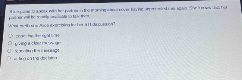 alice plans to speak with her partner in the morning about never having unprotected sex again. she knows that her partner will be readily available to talk then.\nwhat method is alice exercising for her sti discussion?\n○ choosing the right time\n○ giving a clear message\n○ repeating the message\n○ acting on the decision