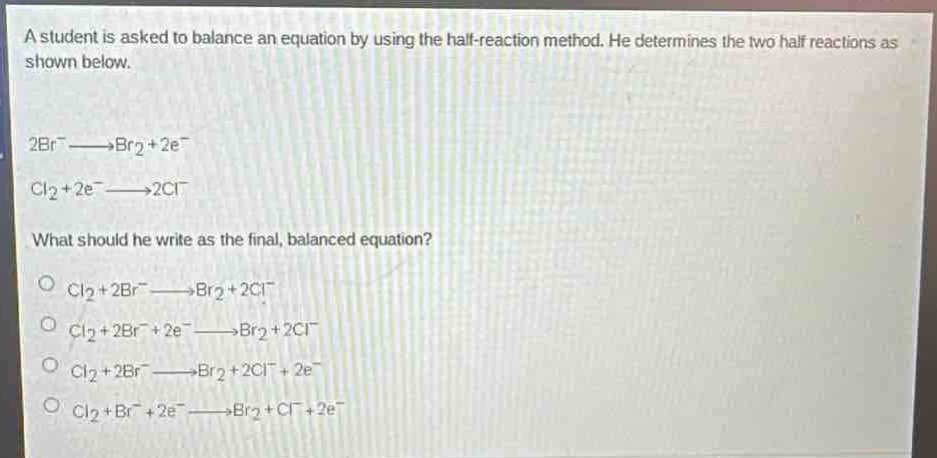 a student is asked to balance an equation by using the half - reaction method. he determines the two half reactions as shown below.\n2br⁻→br₂ + 2e⁻\ncl₂+2e⁻→2cl⁻\nwhat should he write as the final, balanced equation?\ncl₂ + 2br⁻→br₂ + 2cl⁻\ncl₂ + 2br⁻+2e⁻→br₂ + 2cl⁻\ncl₂ + 2br⁻→br₂ + 2cl⁻+2e⁻\ncl₂ + br⁻+2e⁻→br₂ + cl⁻+2e⁻