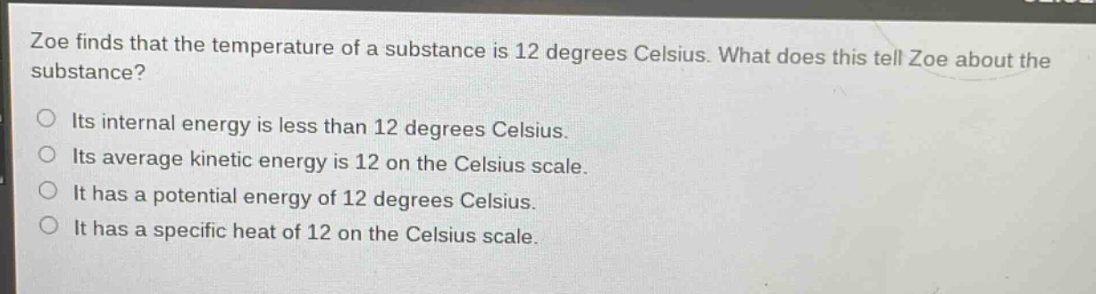 zoe finds that the temperature of a substance is 12 degrees celsius. what does this tell zoe about the substance?\no its internal energy is less than 12 degrees celsius.\no its average kinetic energy is 12 on the celsius scale.\no it has a potential energy of 12 degrees celsius.\no it has a specific heat of 12 on the celsius scale.