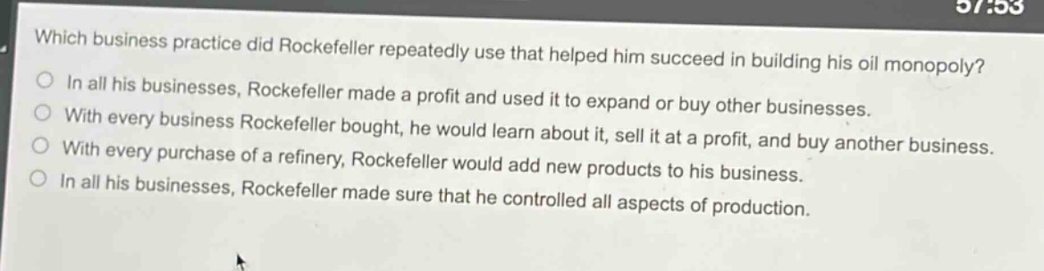 which business practice did rockefeller repeatedly use that helped him succeed in building his oil monopoly?\n○ in all his businesses, rockefeller made a profit and used it to expand or buy other businesses.\n○ with every business rockefeller bought, he would learn about it, sell it at a profit, and buy another business.\n○ with every purchase of a refinery, rockefeller would add new products to his business.\n○ in all his businesses, rockefeller made sure that he controlled all aspects of production.