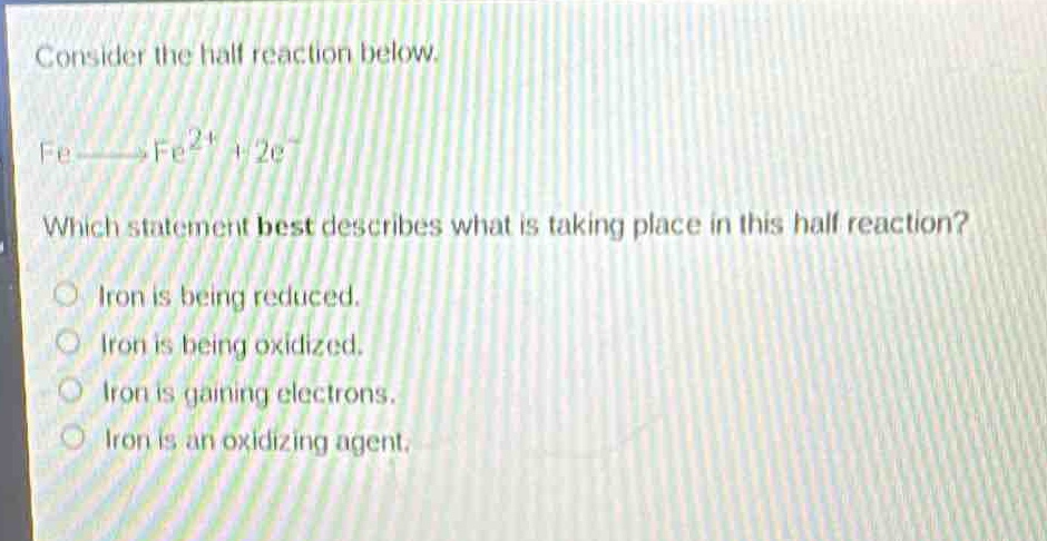 consider the half - reaction below.\nfe→fe²⁺ + 2e⁻\nwhich statement best describes what is taking place in this half - reaction?\no iron is being reduced.\no iron is being oxidized.\no iron is gaining electrons.\no iron is an oxidizing agent.