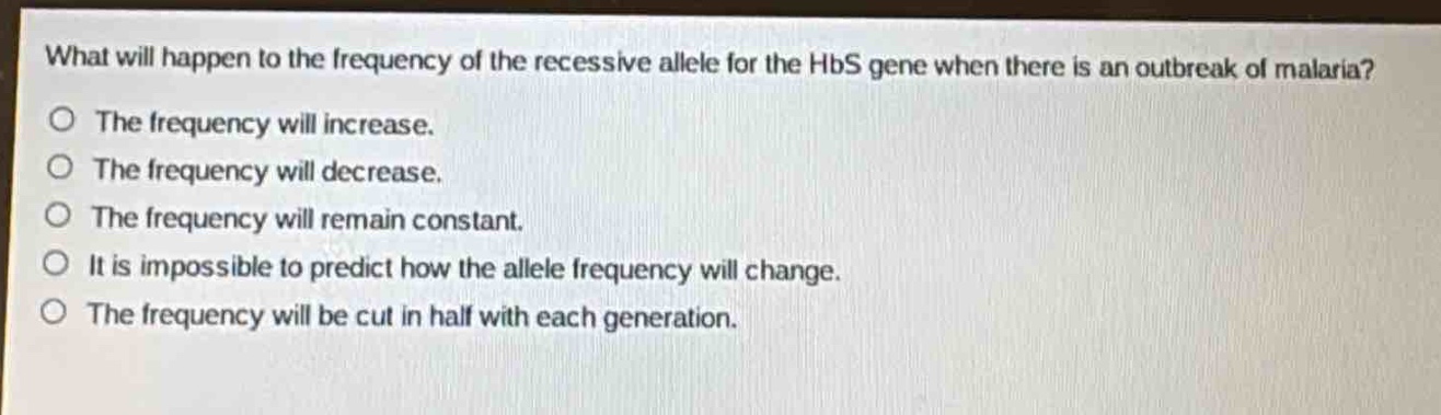 what will happen to the frequency of the recessive allele for the hbs gene when there is an outbreak of malaria?\no the frequency will increase.\no the frequency will decrease.\no the frequency will remain constant.\no it is impossible to predict how the allele frequency will change.\no the frequency will be cut in half with each generation.