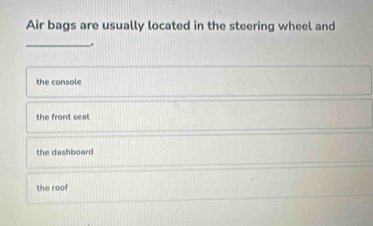 air bags are usually located in the steering wheel and _______.\nthe console\nthe front seat\nthe dashboard\nthe roof