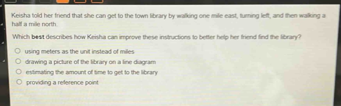 keisha told her friend that she can get to the town library by walking one mile east, turning left, and then walking a half a mile north. which best describes how keisha can improve these instructions to better help her friend find the library? using meters as the unit instead of miles drawing a picture of the library on a line diagram estimating the amount of time to get to the library providing a reference point