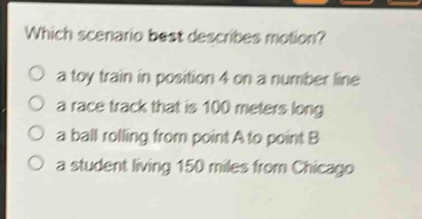 which scenario best describes motion?\n a toy train in position 4 on a number line\n a race track that is 100 meters long\n a ball rolling from point a to point b\n a student living 150 miles from chicago