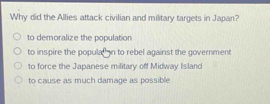 why did the allies attack civilian and military targets in japan?\n to demoralize the population\n to inspire the population to rebel against the government\n to force the japanese military off midway island\n to cause as much damage as possible