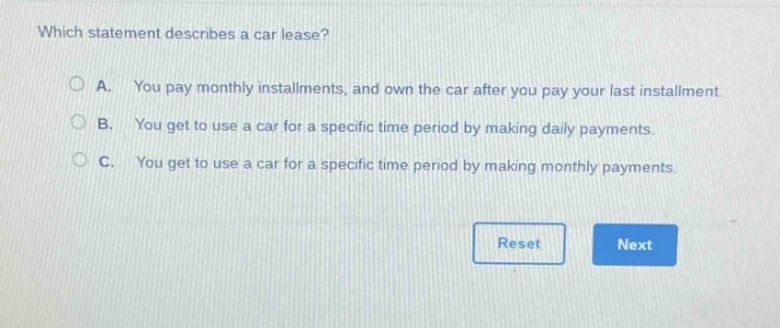 which statement describes a car lease?\na. you pay monthly installments, and own the car after you pay your last installment.\nb. you get to use a car for a specific time period by making daily payments.\nc. you get to use a car for a specific time period by making monthly payments.\nreset next
