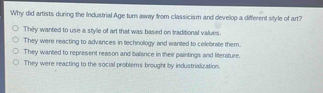 why did artists during the industrial age turn away from classicism and develop a different style of art?\nthey wanted to use a style of art that was based on traditional values.\nthey were reacting to advances in technology and wanted to celebrate them.\nthey wanted to represent reason and balance in their paintings and literature.\nthey were reacting to the social problems brought by industrialization.