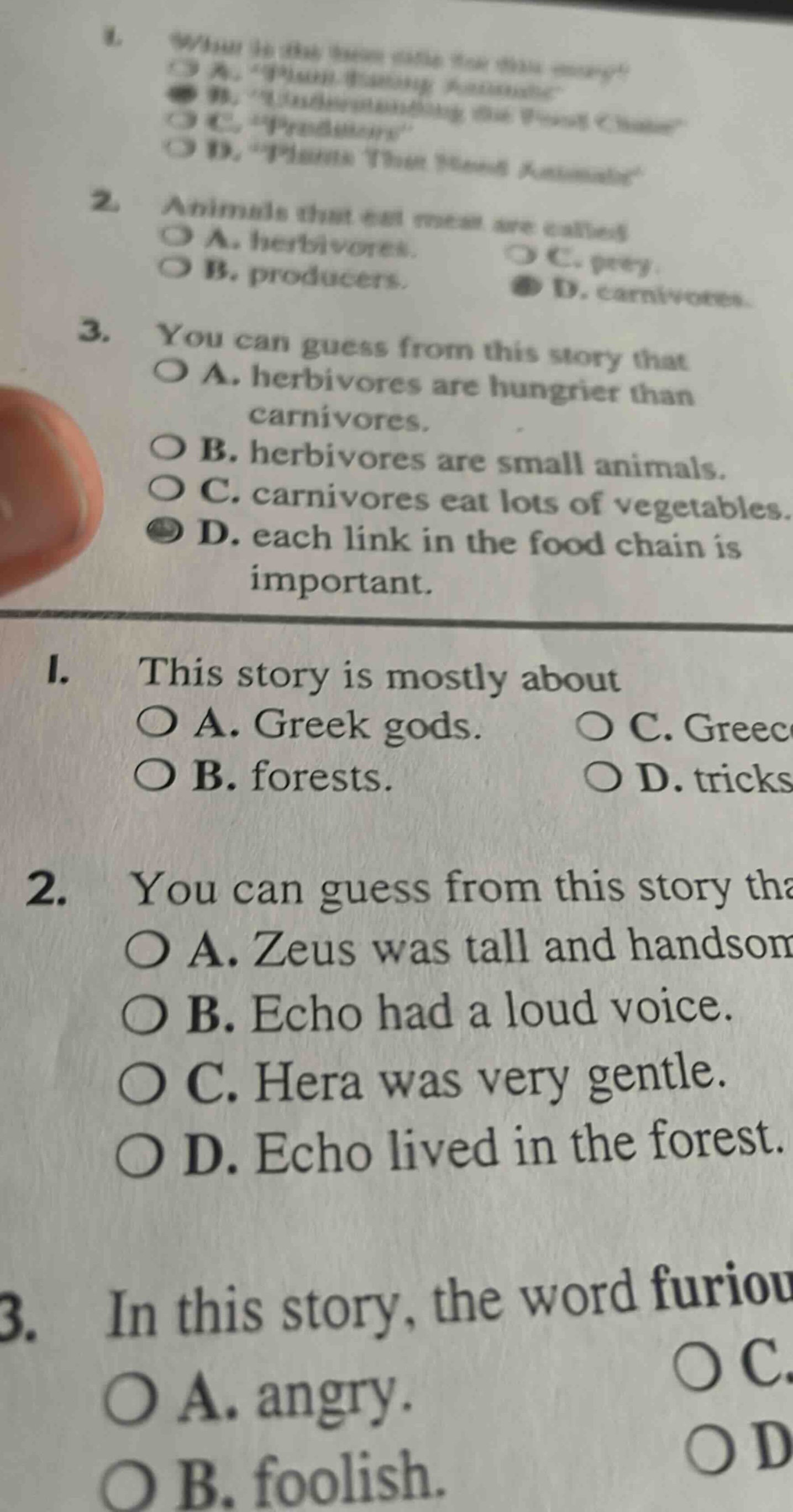 1. what is the best title for this story?\n a. human - eating animals\n b. understanding the food chain\n c. predators\n d. plants that feed animals\n2. animals that eat meat are called\n a. herbivores.\n b. producers.\n c. prey.\n d. carnivores.\n3. you can guess from this story that\n a. herbivores are hungrier than carnivores.\n b. herbivores are small animals.\n c. carnivores eat lots of vegetables.\n d. each link in the food chain is important.\n1. this story is mostly about\n a. greek gods.\n b. forests.\n c. greece.\n d. tricks\n2. you can guess from this story that\n a. zeus was tall and handsome.\n b. echo had a loud voice.\n c. hera was very gentle.\n d. echo lived in the forest.\n3. in this story, the word furious\n a. angry.\n b. foolish.