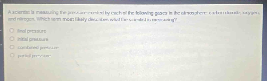 a scientist is measuring the pressure exerted by each of the following gases in the atmosphere: carbon dioxide, oxygen, and nitrogen. which term most likely describes what the scientist is measuring?\nfinal pressure\ninitial pressure\ncombined pressure\npartial pressure