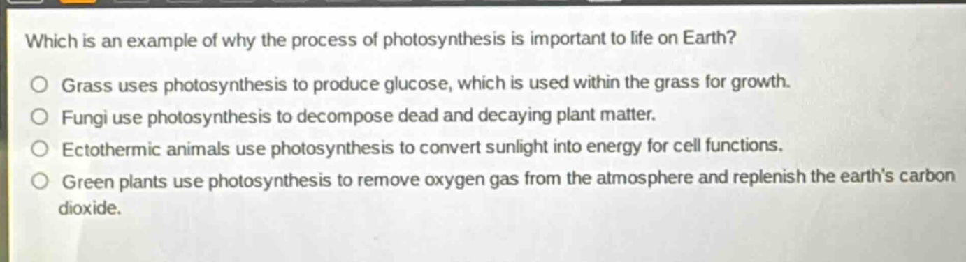 which is an example of why the process of photosynthesis is important to life on earth?\no grass uses photosynthesis to produce glucose, which is used within the grass for growth.\no fungi use photosynthesis to decompose dead and decaying plant matter.\no ectothermic animals use photosynthesis to convert sunlight into energy for cell functions.\no green plants use photosynthesis to remove oxygen gas from the atmosphere and replenish the earths carbon dioxide.
