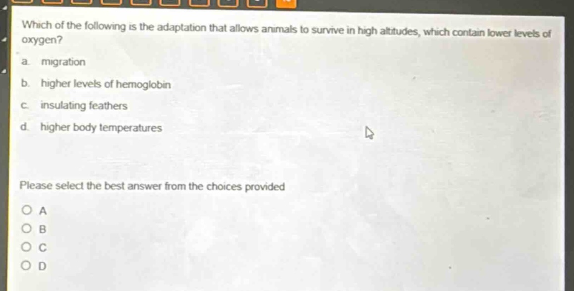 which of the following is the adaptation that allows animals to survive in high altitudes, which contain lower levels of oxygen?\na. migration\nb. higher levels of hemoglobin\nc. insulating feathers\nd. higher body temperatures\nplease select the best answer from the choices provided\no a\no b\no c\no d
