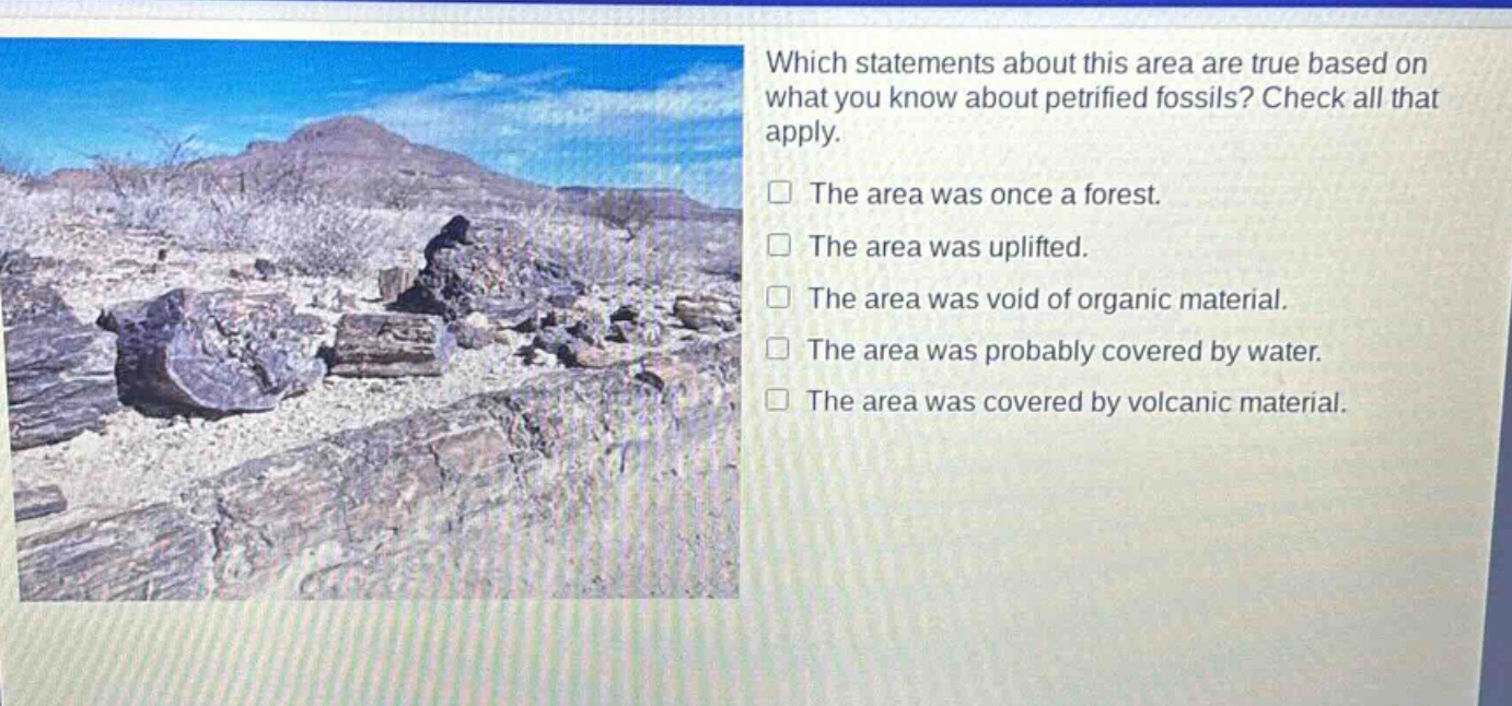 which statements about this area are true based on what you know about petrified fossils? check all that apply. the area was once a forest. the area was uplifted. the area was void of organic material. the area was probably covered by water. the area was covered by volcanic material.