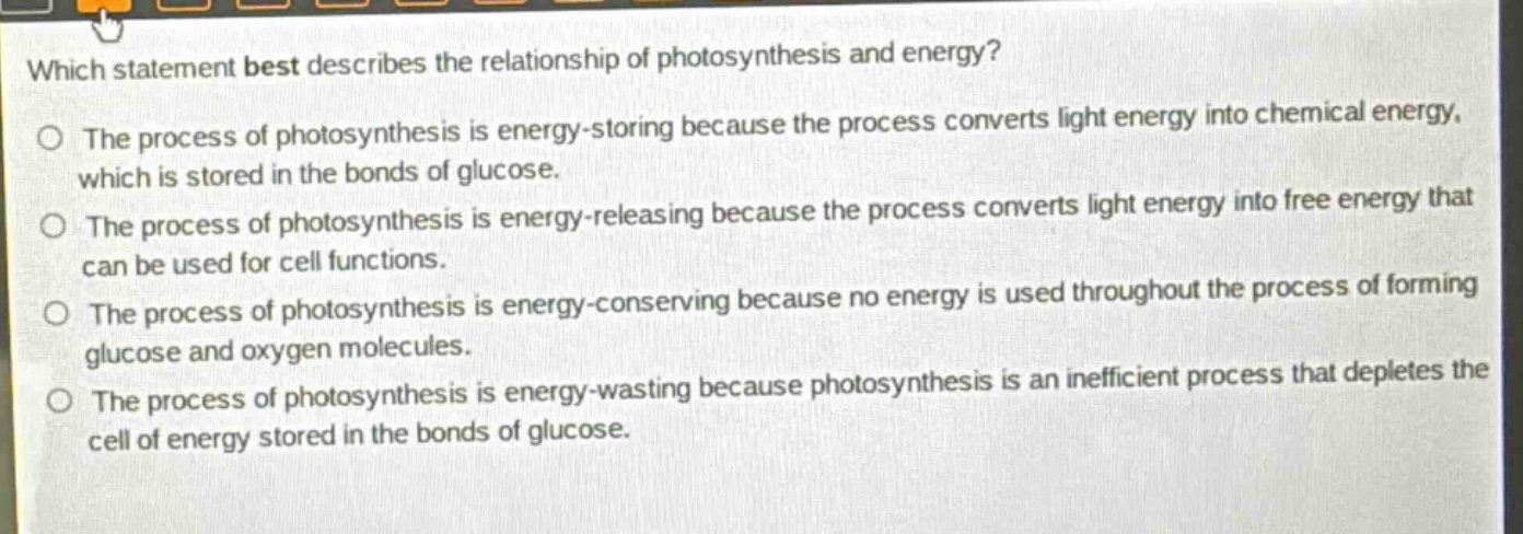 which statement best describes the relationship of photosynthesis and energy?\nthe process of photosynthesis is energy - storing because the process converts light energy into chemical energy, which is stored in the bonds of glucose.\nthe process of photosynthesis is energy - releasing because the process converts light energy into free energy that can be used for cell functions.\nthe process of photosynthesis is energy - conserving because no energy is used throughout the process of forming glucose and oxygen molecules.\nthe process of photosynthesis is energy - wasting because photosynthesis is an inefficient process that depletes the cell of energy stored in the bonds of glucose.