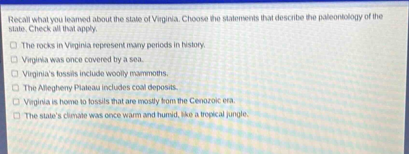 recall what you learned about the state of virginia. choose the statements that describe the paleontology of the state. check all that apply.\nthe rocks in virginia represent many periods in history.\nvirginia was once covered by a sea.\nvirginias fossils include woolly mammoths.\nthe allegheny plateau includes coal deposits.\nvirginia is home to fossils that are mostly from the cenozoic era.\nthe states climate was once warm and humid, like a tropical jungle.